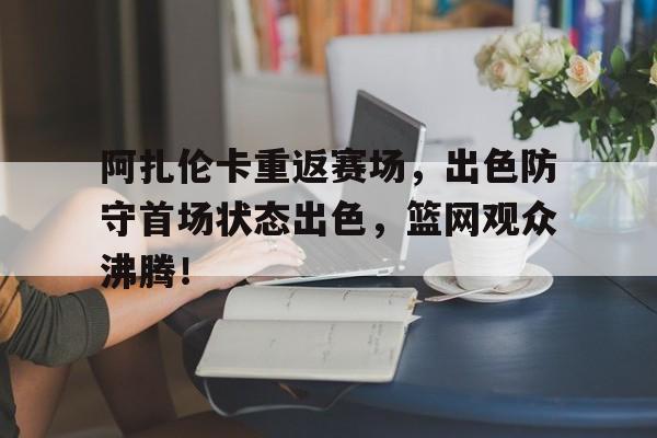 包含阿扎伦卡重返赛场，出色防守首场状态出色，篮网观众沸腾！的词条-开云平台中国